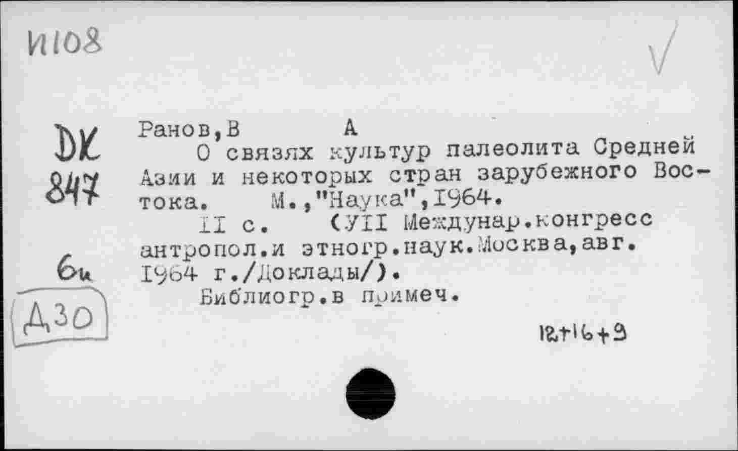 ﻿UIOÄ
м
Ml
feu
Ранов,В	Л
О связях культур палеолита Средней Азии и некоторых стран зарубежного Востока.	М.,"Наука”,1964.
И с. СУП Иеждунар.конгресс ан тро по л. и э т но гр.нау к. Мис кв а, ав г. 1964 г./Доклады/).
Библиогр.в примеч.
latlt+S